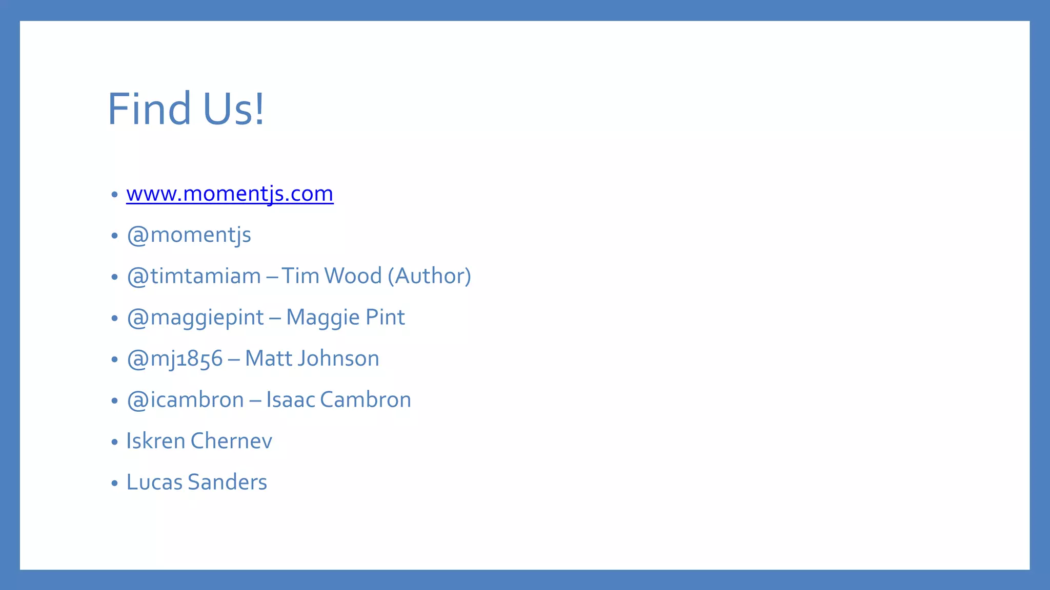 Find Us!
• www.momentjs.com
• @momentjs
• @timtamiam –Tim Wood (Author)
• @maggiepint – Maggie Pint
• @mj1856 – Matt Johnson
• @icambron – Isaac Cambron
• Iskren Chernev
• Lucas Sanders
 