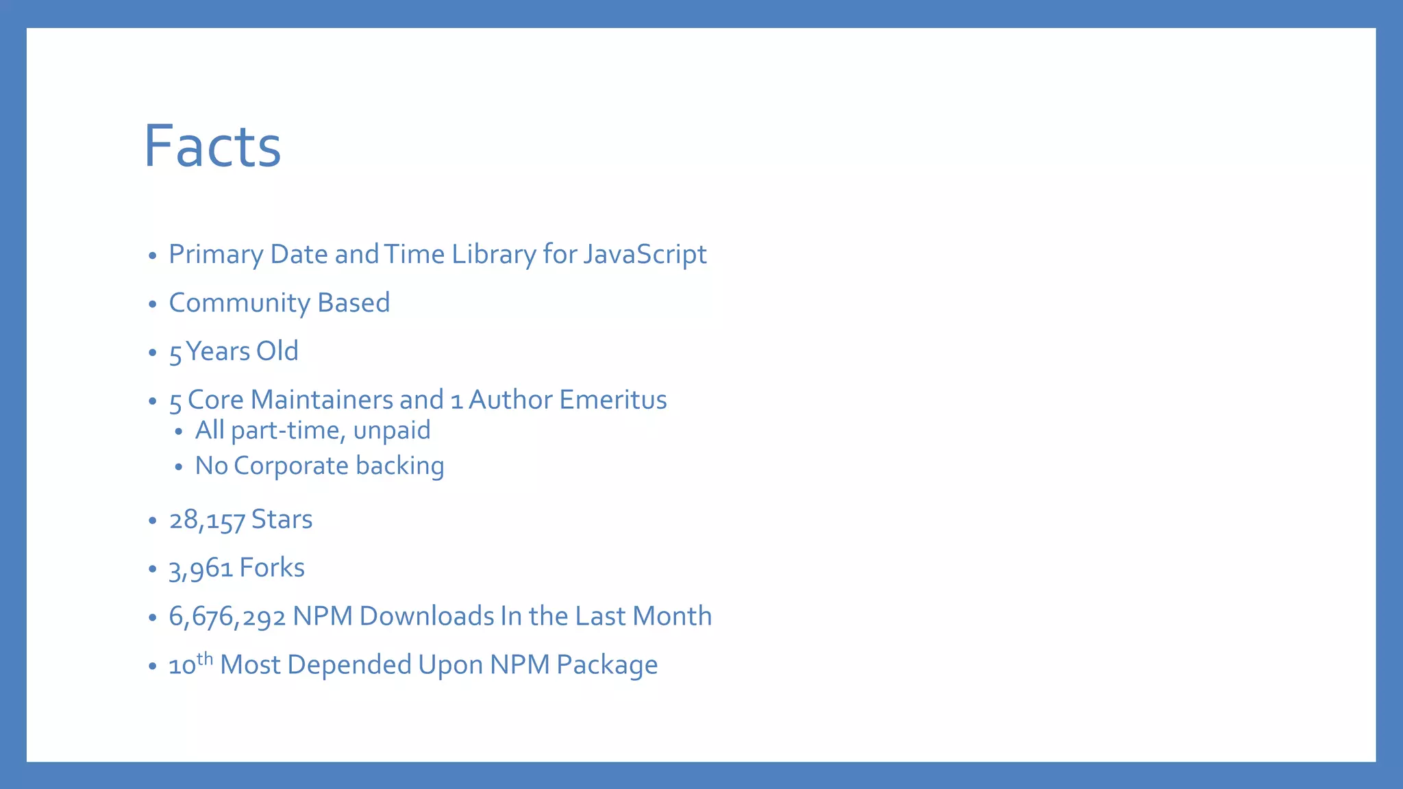 Facts
• Primary Date andTime Library for JavaScript
• Community Based
• 5Years Old
• 5 Core Maintainers and 1 Author Emeritus
• All part-time, unpaid
• No Corporate backing
• 28,157 Stars
• 3,961 Forks
• 6,676,292 NPM Downloads In the Last Month
• 10th Most Depended Upon NPM Package
 