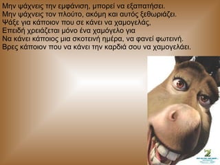 Μην ψάχνεις την εμφάνιση, μπορεί να εξαπατήσει.  Μην ψάχνεις τον πλούτο, ακόμη και αυτός ξεθωριάζει.  Ψάξε για κάποιον που σε κάνει να χαμογελάς,  Επειδή χρειάζεται μόνο ένα χαμόγελο για  Να κάνει κάποιος μια σκοτεινή ημέρα, να φανεί φωτεινή.  Βρες κάποιον που να κάνει την καρδιά σου να χαμογελάει.  