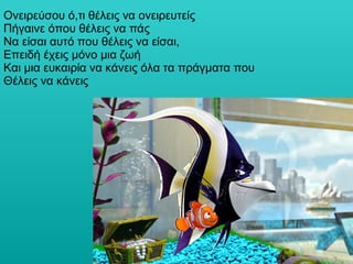 Ονειρεύσου ό,τι θέλεις να ονειρευτείς  Πήγαινε όπου θέλεις να πάς  Να είσαι αυτό που θέλεις να είσαι,  Επειδή έχεις μόνο μια ζωή  Και μια ευκαιρία να κάνεις όλα τα πράγματα που Θέλεις να κάνεις  