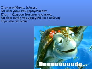 Όταν γεννήθηκες, έκλαιγες  Και όλοι γύρω σου χαμογελούσαν.  Ζήσε τη ζωή σου έτσι ώστε στο τέλος,  Να είσαι αυτός που χαμογελά και ο καθένας  Γύρω σου να κλαίει.  