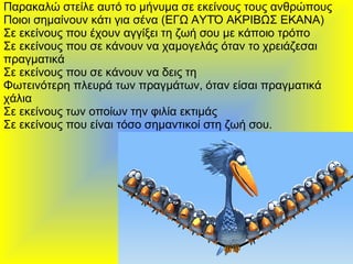 Παρακαλώ στείλε αυτό το μήνυμα σε εκείνους τους ανθρώπους  Ποιοι σημαίνουν κάτι για σένα (ΕΓΩ ΑΥΤΌ ΑΚΡΙΒΩΣ ΕΚΑΝΑ)  Σε εκείνους που έχουν αγγίξει τη ζωή σου με κάποιο τρόπο  Σε εκείνους που σε κάνουν να χαμογελάς όταν το χρειάζεσαι πραγματικά  Σε εκείνους που σε κάνουν να δεις τη Φωτεινότερη πλευρά των πραγμάτων, όταν είσαι πραγματικά χάλια  Σε εκείνους των οποίων την φιλία εκτιμάς  Σε εκείνους που είναι τόσο σημαντικοί στη ζωή σου.  