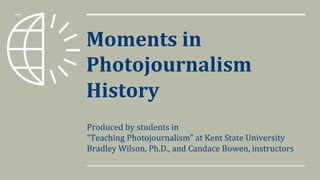 Moments	in
Photojournalism
History
Produced	by	students	in
“Teaching	Photojournalism”	at	Kent	State	University
Bradley	Wilson,	Ph.D.,	and	Candace	Bowen,	instructors
 