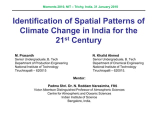 Identification of Spatial Patterns of
Climate Change in India for the
21st Century
M. Prasanth N. Khalid Ahmed
Senior Undergraduate, B. Tech Senior Undergraduate, B. Tech
Department of Production Engineering Department of Chemical Engineering
National Institute of Technology National Institute of Technology
Tiruchirapalli – 620015 Tiruchirapalli – 620015.
Mentor:
Padma Shri. Dr. N. Roddam Narasimha, FRS
Victor Albertson Distinguished Professor of Atmospheric Sciences
Centre for Atmospheric and Oceanic Sciences
Indian Institute of Science
Bangalore, India.
Moments 2010, NIT – Trichy, India, 31 January 2010
 