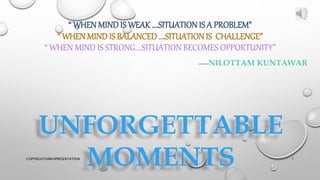 “ WHEN MIND IS WEAK….SITUATION IS A PROBLEM”
“ WHEN MIND IS BALANCED ….SITUATIONIS CHALLENGE”
“ WHEN MIND IS STRONG….SITUATION BECOMES OPPORTUNITY”
-----NILOTTAM KUNTAWAR
UNFORGETTABLE
MOMENTS 1
COPYRIGHT@MKHPRESENTATION
 