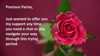 Precious Parisa,
Just wanted to offer you
my support any time
you need a chat as you
navigate your way
through this trying...
