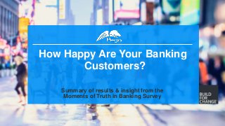 1
How Happy Are Your Banking
Customers?
Summary of results & insight from the
Moments of Truth in Banking Survey
 
