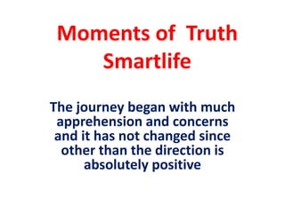 Moments of Truth
    Smartlife
The journey began with much
 apprehension and concerns
 and it has not changed since
  other than the direction is
      absolutely positive
 