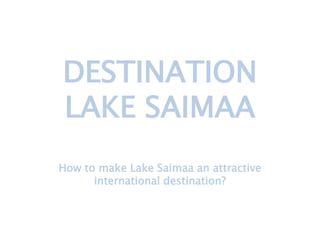 DESTINATION
LAKE SAIMAA
How to make Lake Saimaa an attractive
international destination?
 