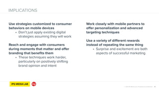 © 2014 IPG Media Lab. Proprietary & Confidential 30
Use strategies customized to consumer
behaviors on mobile devices
• Don’t just apply existing digital
strategies assuming they will work
!
Reach and engage with consumers
during moments that matter and offer
branding that benefits them
• These techniques work harder,
particularly on positively shifting
brand opinion and intent
IMPLICATIONS
Work closely with mobile partners to
offer personalization and advanced
targeting techniques
!
Use a variety of different rewards
instead of repeating the same thing
• Surprise and excitement are both
aspects of successful marketing
 