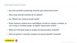© 2014 IPG Media Lab. Proprietary & Confidential
FURTHER QUESTIONS
32
• Do time sensitive (expiring) rewards get redeemed more?
• How easy should rewards be to obtain?
• (i.e. What’s the reward sweet spot?)
• Does reward creative burn out/fatigue as fast as regular creative, or
can it stay in market longer at higher impression levels?
• What are the best ways to target and personalize rewards?
• How do generic rewards compare to brand specific rewards?
 