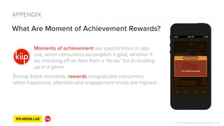 © 2014 IPG Media Lab. Proprietary & Confidential
Moments of achievement are special times in app
use, when consumers accomplish a goal, whether it
be checking off an item from a “to-do” list or leveling
up in a game.
During these moments, rewards congratulate consumers,
when happiness, attention and engagement levels are highest.
37
What Are Moment of Achievement Rewards?
APPENDIX
© 2014 IPG Media Lab. Proprietary & Confidential
 