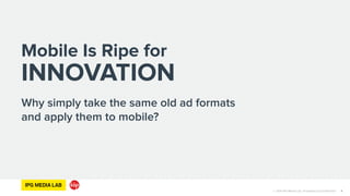 © 2014 IPG Media Lab. Proprietary & Confidential
Why simply take the same old ad formats
and apply them to mobile?
4
Mobile Is Ripe for
INNOVATION
 