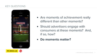© 2014 IPG Media Lab. Proprietary & Confidential 7
KEY QUESTIONS
• Are moments of achievement really
different than other moments?
• Should advertisers engage with
consumers at these moments? And,
if so, how?
• Do moments matter?
 