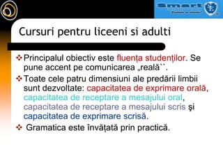 Cursuri pentru liceeni si adultiPrincipalul obiectiv este fluenţa studenţilor. Se pune accent pe comunicarea „reală``. Toate cele patru dimensiuni ale predării limbii sunt dezvoltate: capacitatea de exprimare orală, capacitatea de receptare a mesajului oral, capacitatea de receptare a mesajului scris şi capacitatea de exprimare scrisă. Gramatica este învăţată prin practică.