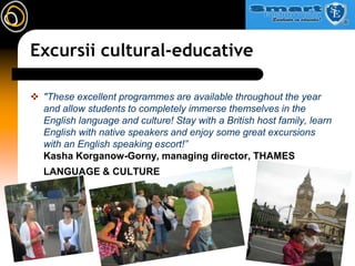 Excursii cultural-educative,[object Object],"These excellent programmes are available throughout the year and allow students to completely immerse themselves in the English language and culture! Stay with a British host family, learn English with native speakers and enjoy some great excursions with an English speaking escort!”Kasha Korganow-Gorny, managing director, THAMES LANGUAGE & CULTURE,[object Object]