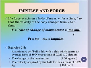 IMPULSE AND FORCE If a force,  F  acts on a body of mass,  m  for a time,  t  so that the velocity of the body changes from  u  to  v , then: F = (rate of change of momentum) =  (mv-mu)   t Ft = mv – mu = impulse  Exercise 2.5: A stationary golf ball is hit with a club which exerts an average force of 80 N over a time of 0.025 s. Calculate:  The change in the momentum   [2.00 kg ms -1 ] The velocity acquired by the ball if it has a mass of 0.020 kg  [ 100 ms -1 ] 