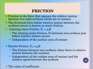 FRICTION Friction is the force that opposes the relative motion between two solid surfaces which are in contact. The frictional force before relative motion between the surfaces occurs is known as static friction. Limiting static friction, F s  = μ s R The limiting static friction, Fs between two surfaces just before relative motion occurs.  Independent of the surface area of contact Kinetic friction, F k  = μ k R The friction between two surfaces when there is relative motion between the surfaces Independent of the surface area of contact and the relative speed between the surfaces The value of coefficient: μ k  < μ s 