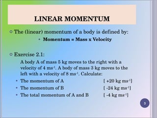 LINEAR MOMENTUM The (linear) momentum of a body is defined by: Momentum = Mass x Velocity Exercise 2.1: A body A of mass 5 kg moves to the right with a velocity of 4 ms -1 . A body of mass 3 kg moves to the left with a velocity of 8 ms -1 . Calculate:  The momentum of A  [ +20 kg ms -1 ] The momentum of B  [ -24 kg ms -1 ] The total momentum of A and B  [ -4 kg ms -1 ]   