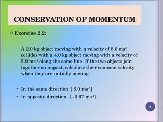 CONSERVATION OF MOMENTUM Exercise 2.2: A 2.0 kg object moving with a velocity of 8.0 ms -1  collides with a 4.0 kg object moving with a velocity of 5.0 ms -1  along the same line. If the two objects join together on impact, calculate their common velocity when they are initially moving In the same direction  [ 6.0 ms -1 ] In opposite direction  [ -0.67 ms -1 ] 