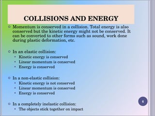 COLLISIONS AND ENERGY Momentum is conserved in a collision. Total energy is also conserved but the kinetic energy might not be conserved. It can be converted to other forms such as sound, work done during plastic deformation, etc.  In an elastic collision: Kinetic energy is conserved Linear momentum is conserved Energy is conserved In a non-elastic collision: Kinetic energy is not conserved Linear momentum is conserved Energy is conserved In a completely inelastic collision: The objects stick together on impact 