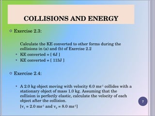 COLLISIONS AND ENERGY Exercise 2.3: Calculate the KE converted to other forms during the collisions in (a) and (b) of Exercise 2.2 KE converted = [ 6J ] KE converted = [ 113J ]   Exercise 2.4:   A 2.0 kg object moving with velocity 6.0 ms -1  collides with a stationary object of mass 1.0 kg. Assuming that the collision is perfectly elastic, calculate the velocity of each object after the collision.  [v 1  = 2.0 ms -1  and v 2  = 8.0 ms -1 ] 
