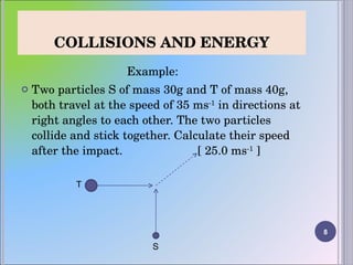 COLLISIONS AND ENERGY Example: Two particles S of mass 30g and T of mass 40g, both travel at the speed of 35 ms -1  in directions at right angles to each other. The two particles collide and stick together. Calculate their speed after the impact.  [ 25.0 ms -1  ] T S 