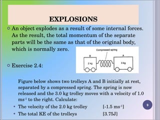 EXPLOSIONS An object explodes as a result of some internal forces. As the result, the total momentum of the separate parts will be the same as that of the original body, which is normally zero.  Exercise 2.4:   Figure below shows two trolleys A and B initially at rest, separated by a compressed spring. The spring is now released and the 3.0 kg trolley moves with a velocity of 1.0 ms -1  to the right. Calculate: The velocity of the 2.0 kg trolley  [-1.5 ms -1 ] The total KE of the trolleys  [3.75J] 
