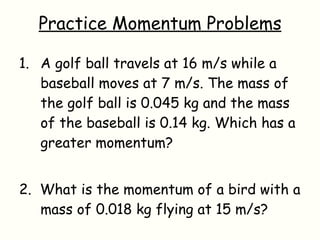 Practice Momentum Problems A golf ball travels at 16 m/s while a baseball moves at 7 m/s. The mass of the golf ball is 0.045 kg and the mass of the baseball is 0.14 kg. Which has a greater momentum? 2.  What is the momentum of a bird with a mass of 0.018 kg flying at 15 m/s? 