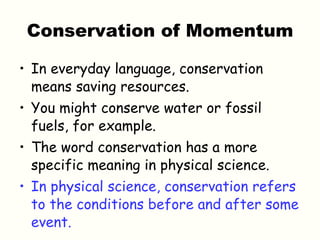Conservation of Momentum In everyday language, conservation means saving resources.  You might conserve water or fossil fuels, for example. The word conservation has a more specific meaning in physical science. In physical science, conservation refers to the conditions before and after some event. 