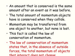 An amount that is conserved is the same amount after an event as it was before. The total amount of momentum objects have is conserved when they collide. Momentum may be transferred from one object to another, but none is lost.  This fact is called the law of conservation of momentum. The law of conservation of momentum states that, in the absence of outside forces, the total momentum of objects that interact does not change. 