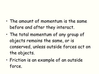 The amount of momentum is the same before and after they interact. The total momentum of any group of objects remains the same, or is conserved, unless outside forces act on the objects. Friction is an example of an outside force. 