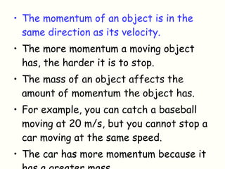 The momentum of an object is in the same direction as its velocity. The more momentum a moving object has, the harder it is to stop.  The mass of an object affects the amount of momentum the object has.  For example, you can catch a baseball moving at 20 m/s, but you cannot stop a car moving at the same speed. The car has more momentum because it has a greater mass. 