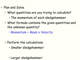 Plan and Solve What quantities are you trying to calculate? The momentum of each sledgehammer What formula contains the given quantities and the unknown quantity? Momentum = Mass x Velocity Perform the calculations Smaller sledgehammer: Larger sledgehammer: 