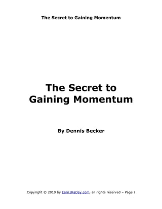 The Secret to Gaining Momentum




    The Secret to
 Gaining Momentum


                  By Dennis Becker




Copyright © 2010 by Earn1KaDay.com, all rights reserved – Page 1
 