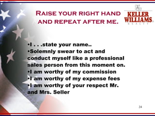 Raise your right hand and repeat after me. I . . .state your name.. Solemnly swear to act and conduct myself like a professional sales person from this moment on. I am worthy of my commission I am worthy of my expense fees I am worthy of your respect Mr. and Mrs. Seller 