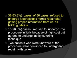 38(63.3%) cases of 56 cases refused to
undergo laparoscopic hernia repair after
getting proper information from us as
NICE guideline
16(26.6%) cases refused to undergo the
procedure initially because of high cost but
agreed to undergo lap by suturing
technique
Two patients who were unaware of the
procedure were convinced to undergo lap
repair with tacker
 