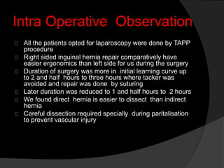 Intra Operative Observation
All the patients opted for laparoscopy were done by TAPP
procedure
Right sided inguinal hernia repair comparatively have
easier ergonomics than left side for us during the surgery
Duration of surgery was more in initial learning curve up
to 2 and half hours to three hours where tacker was
avoided and repair was done by suturing
Later duration was reduced to 1 and half hours to 2 hours
We found direct hernia is easier to dissect than indirect
hernia
Careful dissection required specially during paritalisation
to prevent vascular injury
 