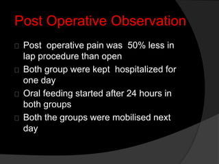 Post Operative Observation
Post operative pain was 50% less in
lap procedure than open
Both group were kept hospitalized for
one day
Oral feeding started after 24 hours in
both groups
Both the groups were mobilised next
day
 