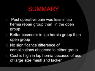 SUMMARY
Post operative pain was less in lap
hernia repair group than in the open
group
Better cosmesis in lap hernia group than
open group
No significance difference of
complications observed in either group
Cost is high in lap hernia because of use
of large size mesh and tacker
 