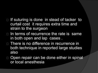 If suturing is done in stead of tacker to
curtail cost it requires extra time and
strain to the surgeon
In terms of recurrence the rate is same
in both open and lap cases .
There is no difference in recurrence in
both technique in reported large studies
also
Open repair can be done either in spinal
or local anesthesia
 