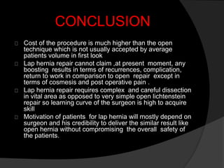 CONCLUSION
Cost of the procedure is much higher than the open
technique which is not usually accepted by average
patients volume in first look
Lap hernia repair cannot claim ,at present moment, any
boosting results in terms of recurrences, complication,
return to work in comparison to open repair except in
terms of cosmesis and post operative pain .
Lap hernia repair requires complex and careful dissection
in vital area as opposed to very simple open lichtenstein
repair so learning curve of the surgeon is high to acquire
skill
Motivation of patients for lap hernia will mostly depend on
surgeon and his credibility to deliver the similar result like
open hernia without compromising the overall safety of
the patients.
 