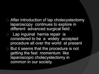After introduction of lap cholecystectomy
laparoscopy continues to explore in
different advanced surgical field .
Lap inguinal hernia repair is
considered to be a widely accepted
procedure all over the world at present
But it seems that the procedure is not
getting the fast momentum like
laparoscopic cholecystectomy in
common in our society.
 