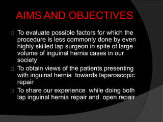 AIMS AND OBJECTIVES
To evaluate possible factors for which the
procedure is less commonly done by even
highly skilled lap surgeon in spite of large
volume of inguinal hernia cases in our
society
To obtain views of the patients presenting
with inguinal hernia towards laparoscopic
repair
To share our experience while doing both
lap inguinal hernia repair and open repair
 
