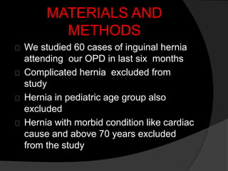MATERIALS AND
METHODS
We studied 60 cases of inguinal hernia
attending our OPD in last six months
Complicated hernia excluded from
study
Hernia in pediatric age group also
excluded
Hernia with morbid condition like cardiac
cause and above 70 years excluded
from the study
 