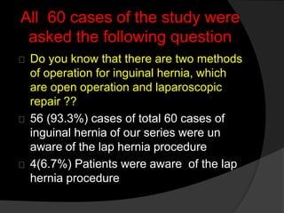 All 60 cases of the study were
asked the following question
Do you know that there are two methods
of operation for inguinal hernia, which
are open operation and laparoscopic
repair ??
56 (93.3%) cases of total 60 cases of
inguinal hernia of our series were un
aware of the lap hernia procedure
4(6.7%) Patients were aware of the lap
hernia procedure
 