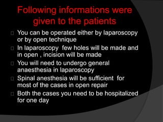 Following informations were
given to the patients
You can be operated either by laparoscopy
or by open technique
In laparoscopy few holes will be made and
in open , incision will be made
You will need to undergo general
anaesthesia in laparoscopy
Spinal anesthesia will be sufficient for
most of the cases in open repair
Both the cases you need to be hospitalized
for one day
 