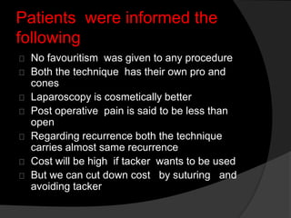 Patients were informed the
following
No favouritism was given to any procedure
Both the technique has their own pro and
cones
Laparoscopy is cosmetically better
Post operative pain is said to be less than
open
Regarding recurrence both the technique
carries almost same recurrence
Cost will be high if tacker wants to be used
But we can cut down cost by suturing and
avoiding tacker
 
