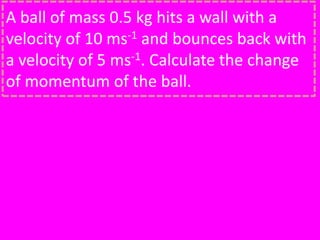 A ball of mass 0.5 kg hits a wall with a
velocity of 10 ms-1 and bounces back with
a velocity of 5 ms-1. Calculate the change
of momentum of the ball.
 