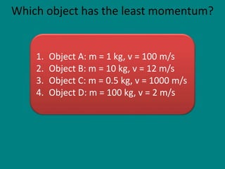 Which object has the least momentum?
1. Object A: m = 1 kg, v = 100 m/s
2. Object B: m = 10 kg, v = 12 m/s
3. Object C: m = 0.5 kg, v = 1000 m/s
4. Object D: m = 100 kg, v = 2 m/s
 